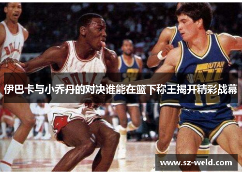 伊巴卡与小乔丹的对决谁能在篮下称王揭开精彩战幕
