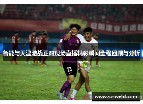鲁能与天津激战正酣现场直播精彩瞬间全程回顾与分析
